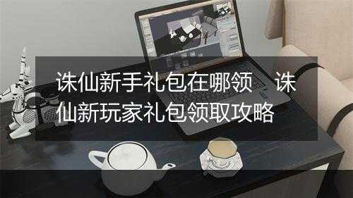 诛仙新手礼包在哪领　诛仙新玩家礼包领取攻略