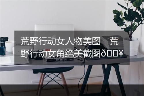 荒野行动女人物美图　荒野行动女角绝美截图🔥