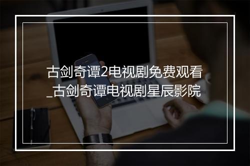 古剑奇谭2电视剧免费观看_古剑奇谭电视剧星辰影院